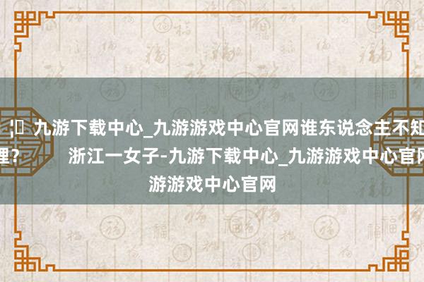 🦄九游下载中心_九游游戏中心官网谁东说念主不知其理? 浙江一女子-九游下载中心_九游游戏中心官网