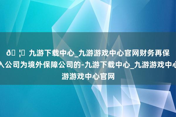 🦄九游下载中心_九游游戏中心官网 财务再保障分入公司为境外保障公司的-九游下载中心_九游游戏中心官网