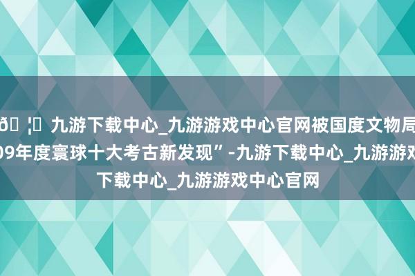 🦄九游下载中心_九游游戏中心官网被国度文物局评为“2009年度寰球十大考古新发现”-九游下载中心_九游游戏中心官网