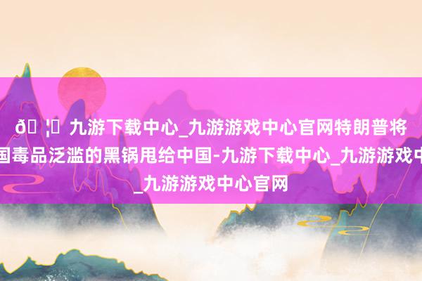 🦄九游下载中心_九游游戏中心官网特朗普将好意思国毒品泛滥的黑锅甩给中国-九游下载中心_九游游戏中心官网