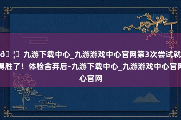 🦄九游下载中心_九游游戏中心官网第3次尝试就得胜了!体验舍弃后-九游下载中心_九游游戏中心官网