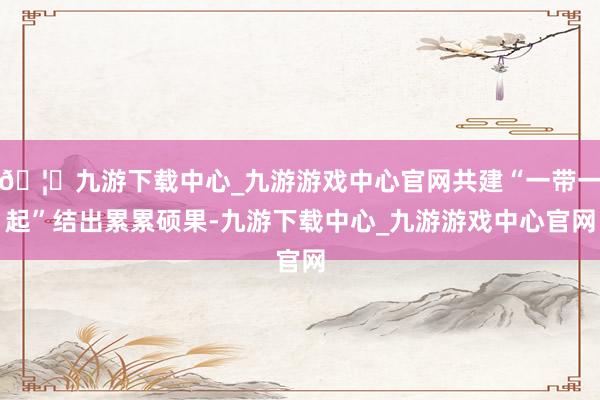 🦄九游下载中心_九游游戏中心官网共建“一带一起”结出累累硕果-九游下载中心_九游游戏中心官网