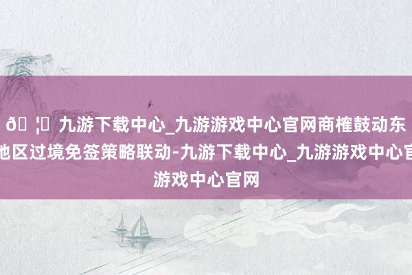 🦄九游下载中心_九游游戏中心官网商榷鼓动东北地区过境免签策略联动-九游下载中心_九游游戏中心官网