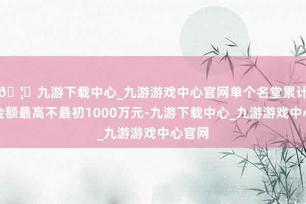 🦄九游下载中心_九游游戏中心官网单个名堂累计奖励金额最高不最初1000万元-九游下载中心_九游游戏中心官网