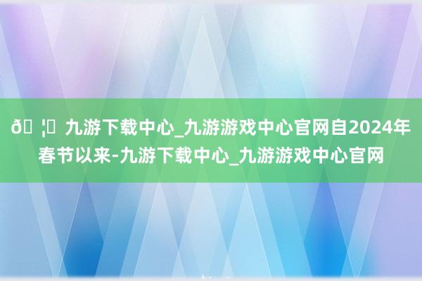 🦄九游下载中心_九游游戏中心官网自2024年春节以来-九游下载中心_九游游戏中心官网