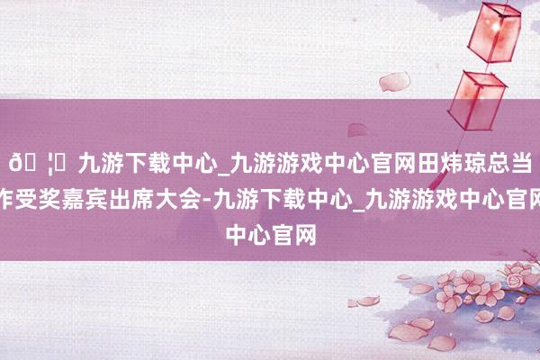 🦄九游下载中心_九游游戏中心官网田炜琼总当作受奖嘉宾出席大会-九游下载中心_九游游戏中心官网
