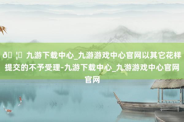 🦄九游下载中心_九游游戏中心官网以其它花样提交的不予受理-九游下载中心_九游游戏中心官网