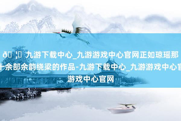 🦄九游下载中心_九游游戏中心官网正如琼瑶那六十余部余韵绕梁的作品-九游下载中心_九游游戏中心官网