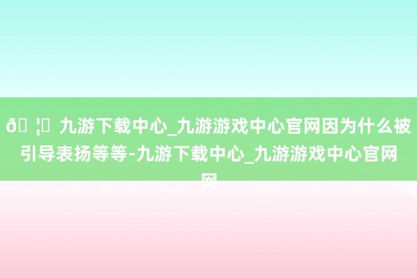 🦄九游下载中心_九游游戏中心官网因为什么被引导表扬等等-九游下载中心_九游游戏中心官网