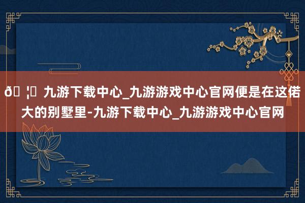 🦄九游下载中心_九游游戏中心官网便是在这偌大的别墅里-九游下载中心_九游游戏中心官网