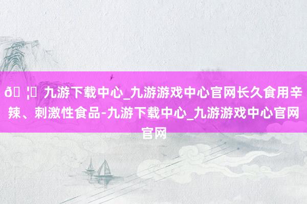 🦄九游下载中心_九游游戏中心官网长久食用辛辣、刺激性食品-九游下载中心_九游游戏中心官网