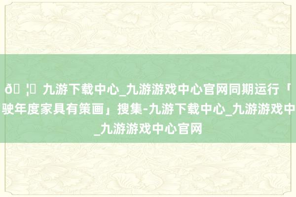 🦄九游下载中心_九游游戏中心官网同期运行「智能驾驶年度家具有策画」搜集-九游下载中心_九游游戏中心官网