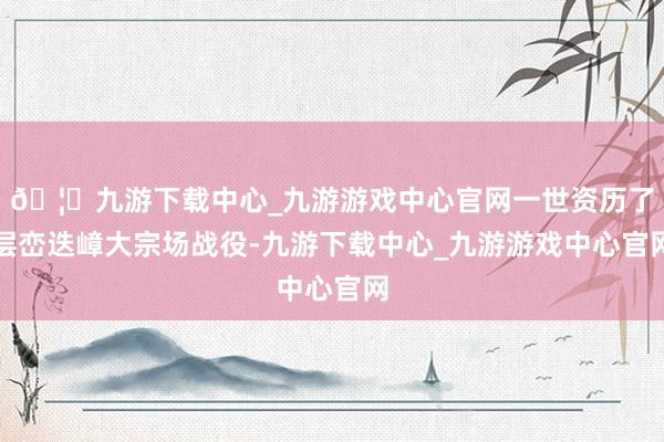 🦄九游下载中心_九游游戏中心官网一世资历了层峦迭嶂大宗场战役-九游下载中心_九游游戏中心官网