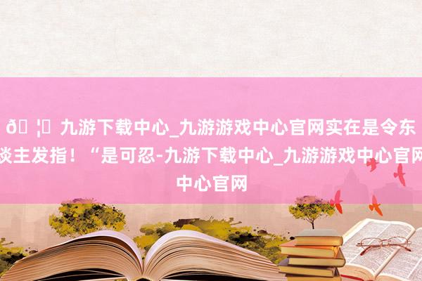 🦄九游下载中心_九游游戏中心官网实在是令东谈主发指！“是可忍-九游下载中心_九游游戏中心官网