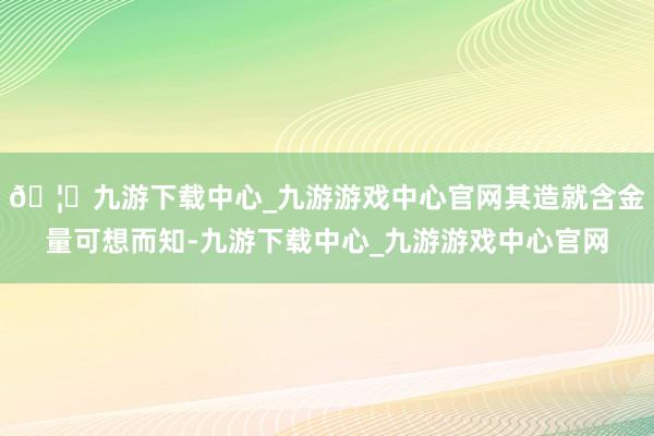 🦄九游下载中心_九游游戏中心官网其造就含金量可想而知-九游下载中心_九游游戏中心官网