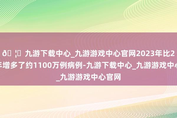 🦄九游下载中心_九游游戏中心官网2023年比2022年增多了约1100万例病例-九游下载中心_九游游戏中心官网