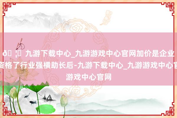 🦄九游下载中心_九游游戏中心官网加价是企业在资格了行业强横助长后-九游下载中心_九游游戏中心官网