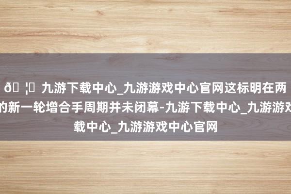 🦄九游下载中心_九游游戏中心官网这标明在两年前开启的新一轮增合手周期并未闭幕-九游下载中心_九游游戏中心官网