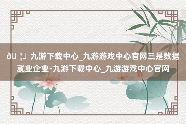 🦄九游下载中心_九游游戏中心官网　　三是数据就业企业-九游下载中心_九游游戏中心官网