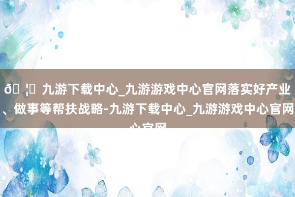 🦄九游下载中心_九游游戏中心官网落实好产业、做事等帮扶战略-九游下载中心_九游游戏中心官网