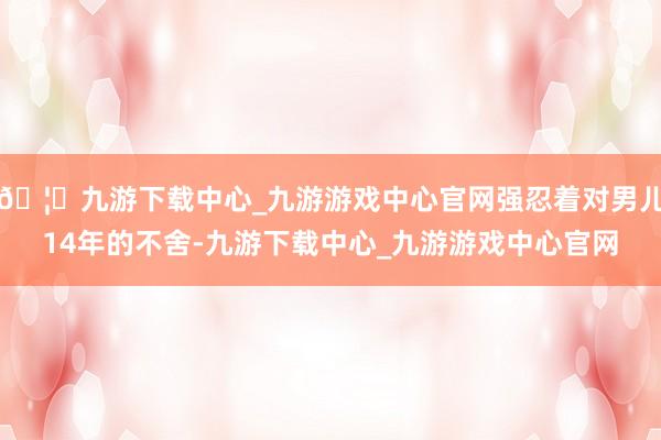 🦄九游下载中心_九游游戏中心官网强忍着对男儿14年的不舍-九游下载中心_九游游戏中心官网