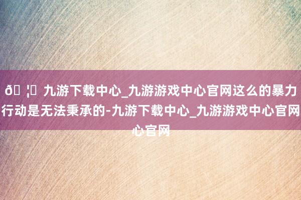 🦄九游下载中心_九游游戏中心官网这么的暴力行动是无法秉承的-九游下载中心_九游游戏中心官网