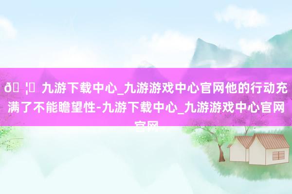 🦄九游下载中心_九游游戏中心官网他的行动充满了不能瞻望性-九游下载中心_九游游戏中心官网