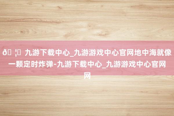 🦄九游下载中心_九游游戏中心官网地中海就像一颗定时炸弹-九游下载中心_九游游戏中心官网