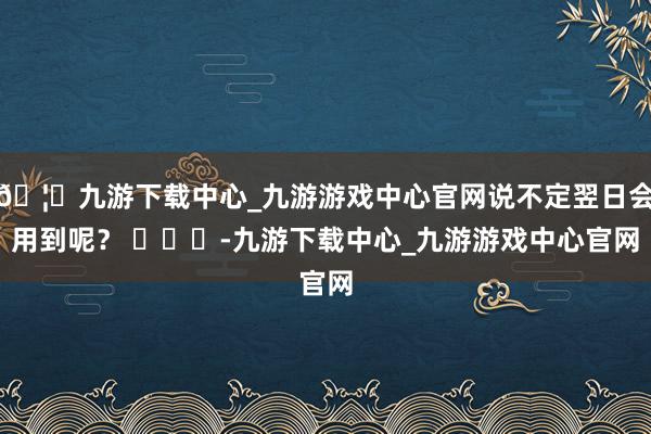 🦄九游下载中心_九游游戏中心官网说不定翌日会用到呢？ ​​​-九游下载中心_九游游戏中心官网