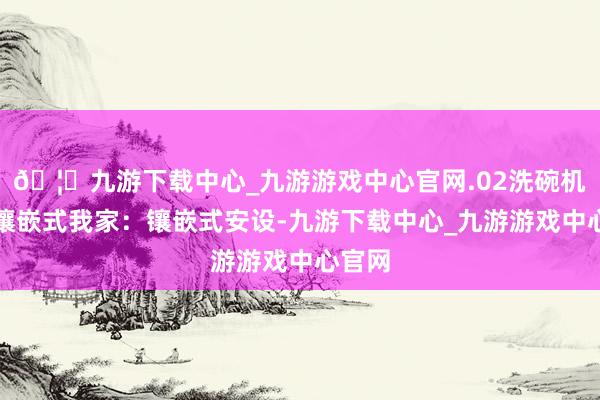 🦄九游下载中心_九游游戏中心官网.02洗碗机不装镶嵌式我家：镶嵌式安设-九游下载中心_九游游戏中心官网