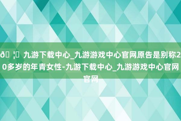 🦄九游下载中心_九游游戏中心官网原告是别称20多岁的年青女性-九游下载中心_九游游戏中心官网