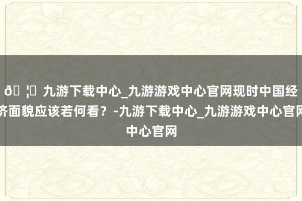 🦄九游下载中心_九游游戏中心官网现时中国经济面貌应该若何看？-九游下载中心_九游游戏中心官网
