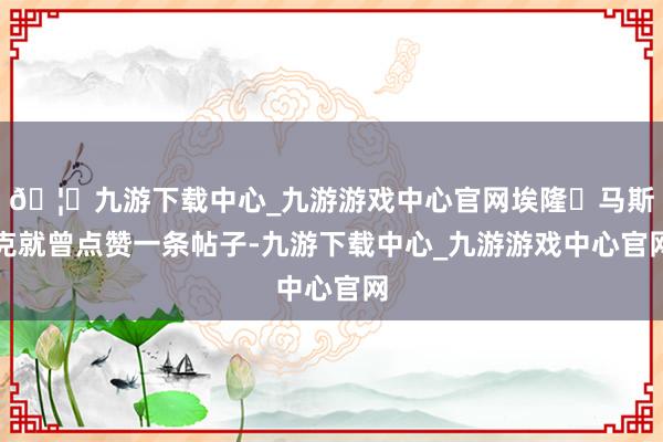 🦄九游下载中心_九游游戏中心官网埃隆・马斯克就曾点赞一条帖子-九游下载中心_九游游戏中心官网