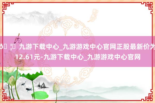 🦄九游下载中心_九游游戏中心官网正股最新价为12.61元-九游下载中心_九游游戏中心官网