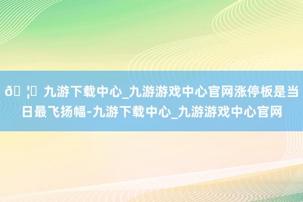 🦄九游下载中心_九游游戏中心官网涨停板是当日最飞扬幅-九游下载中心_九游游戏中心官网