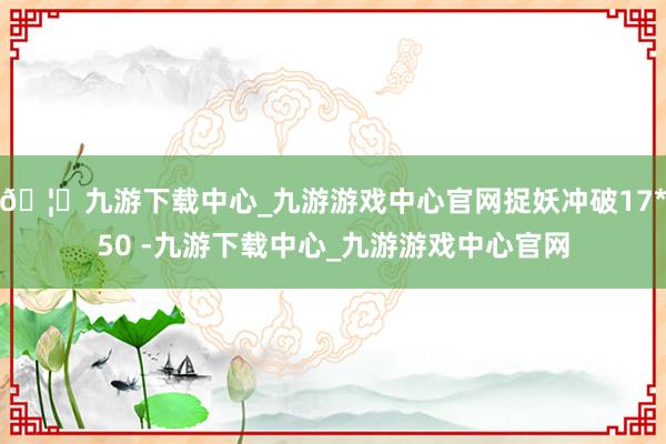 🦄九游下载中心_九游游戏中心官网捉妖冲破17*50 -九游下载中心_九游游戏中心官网