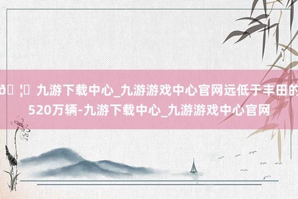 🦄九游下载中心_九游游戏中心官网远低于丰田的520万辆-九游下载中心_九游游戏中心官网
