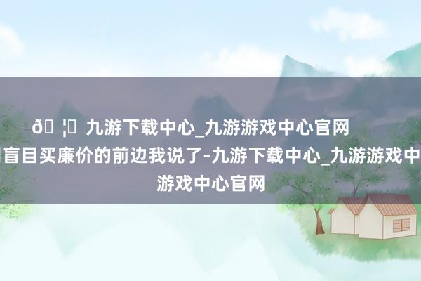 🦄九游下载中心_九游游戏中心官网        三、别盲目买廉价的前边我说了-九游下载中心_九游游戏中心官网