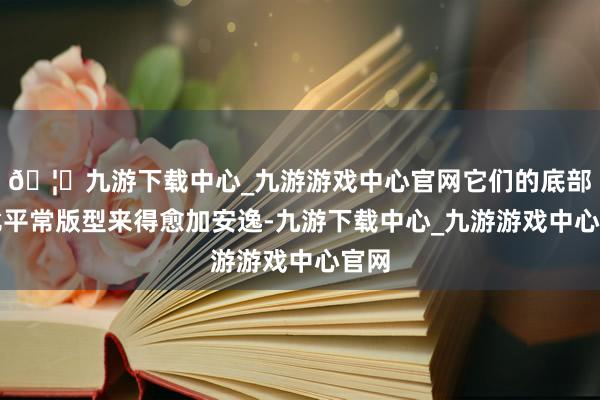 🦄九游下载中心_九游游戏中心官网它们的底部都比平常版型来得愈加安逸-九游下载中心_九游游戏中心官网