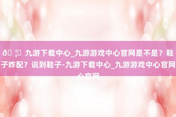 🦄九游下载中心_九游游戏中心官网是不是？鞋子咋配？说到鞋子-九游下载中心_九游游戏中心官网