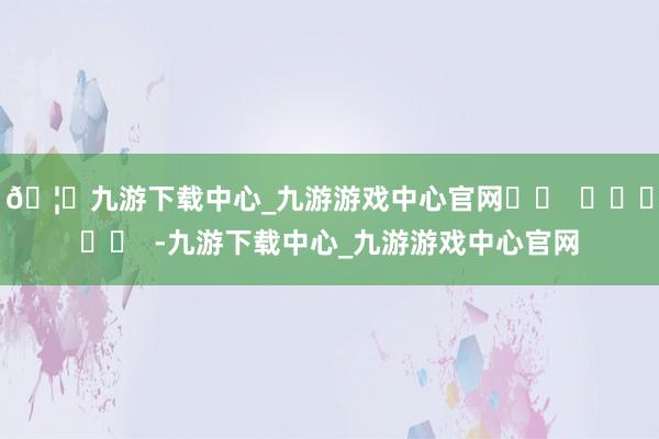 🦄九游下载中心_九游游戏中心官网		  					  -九游下载中心_九游游戏中心官网