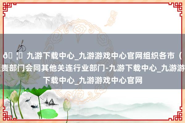 🦄九游下载中心_九游游戏中心官网组织各市（州）科技贬责部门会同其他关连行业部门-九游下载中心_九游游戏中心官网