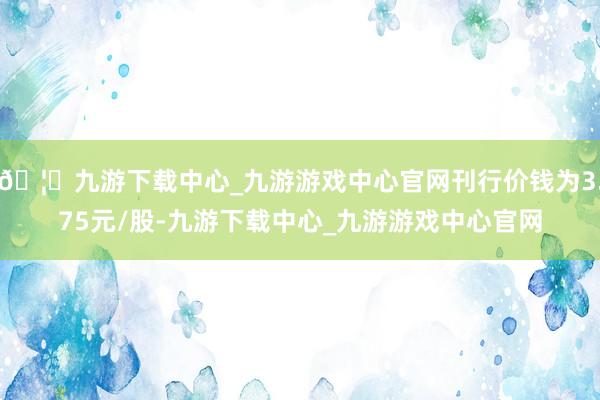 🦄九游下载中心_九游游戏中心官网刊行价钱为3.75元/股-九游下载中心_九游游戏中心官网
