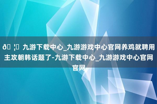 🦄九游下载中心_九游游戏中心官网养鸡就聘用主攻朝韩话题了-九游下载中心_九游游戏中心官网