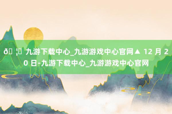 🦄九游下载中心_九游游戏中心官网▲ 12 月 20 日-九游下载中心_九游游戏中心官网