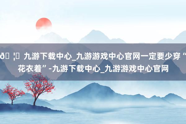 🦄九游下载中心_九游游戏中心官网一定要少穿“花衣着”-九游下载中心_九游游戏中心官网