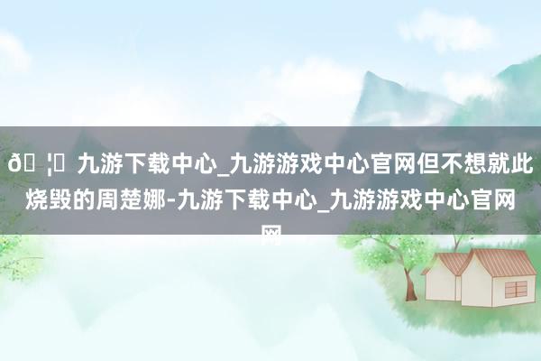 🦄九游下载中心_九游游戏中心官网但不想就此烧毁的周楚娜-九游下载中心_九游游戏中心官网