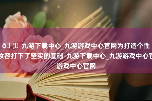 🦄九游下载中心_九游游戏中心官网为打造个性化妆容打下了坚实的基础-九游下载中心_九游游戏中心官网