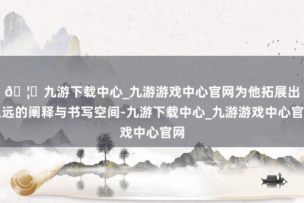 🦄九游下载中心_九游游戏中心官网为他拓展出弘远的阐释与书写空间-九游下载中心_九游游戏中心官网