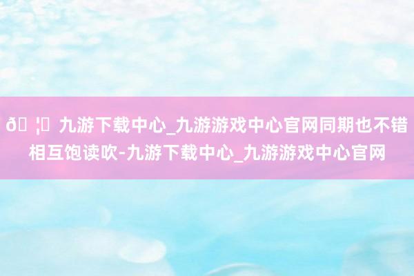 🦄九游下载中心_九游游戏中心官网同期也不错相互饱读吹-九游下载中心_九游游戏中心官网